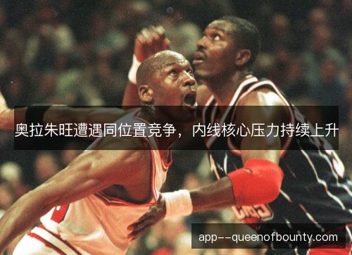 奥拉朱旺遭遇同位置竞争，内线核心压力持续上升